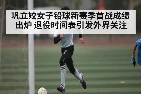 巩立姣女子铅球新赛季首战成绩出炉 退役时间表引发外界关注